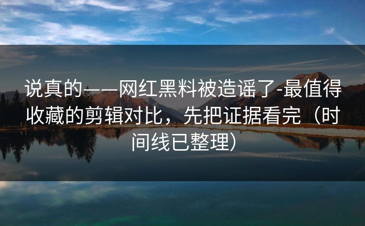说真的——网红黑料被造谣了-最值得收藏的剪辑对比，先把证据看完（时间线已整理）