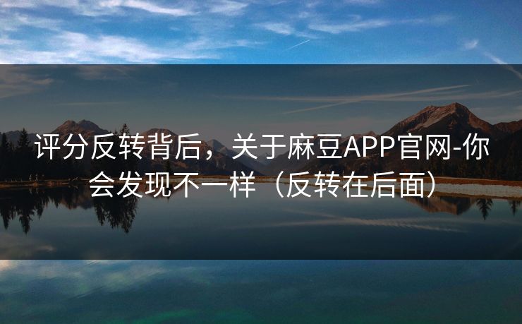 评分反转背后，关于麻豆APP官网-你会发现不一样（反转在后面）