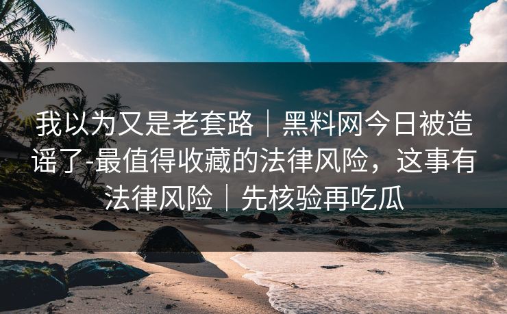 我以为又是老套路｜黑料网今日被造谣了-最值得收藏的法律风险，这事有法律风险｜先核验再吃瓜