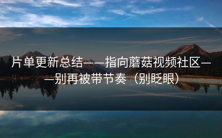 片单更新总结——指向蘑菇视频社区——别再被带节奏（别眨眼）