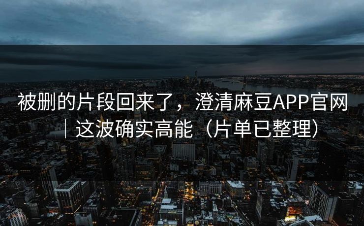 被删的片段回来了，澄清麻豆APP官网｜这波确实高能（片单已整理）