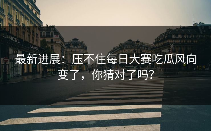 最新进展：压不住每日大赛吃瓜风向变了，你猜对了吗？