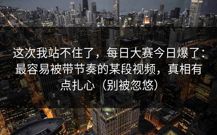 这次我站不住了，每日大赛今日爆了：最容易被带节奏的某段视频，真相有点扎心（别被忽悠）