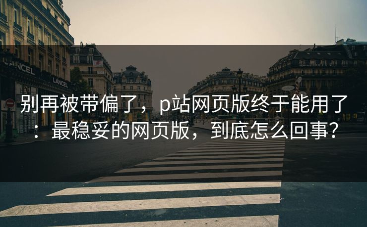 别再被带偏了，p站网页版终于能用了：最稳妥的网页版，到底怎么回事？