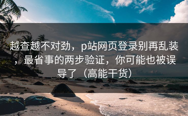 越查越不对劲，p站网页登录别再乱装，最省事的两步验证，你可能也被误导了（高能干货）