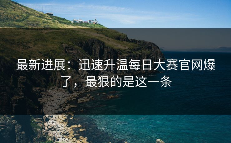 最新进展：迅速升温每日大赛官网爆了，最狠的是这一条