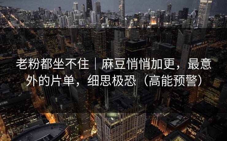 老粉都坐不住｜麻豆悄悄加更，最意外的片单，细思极恐（高能预警）