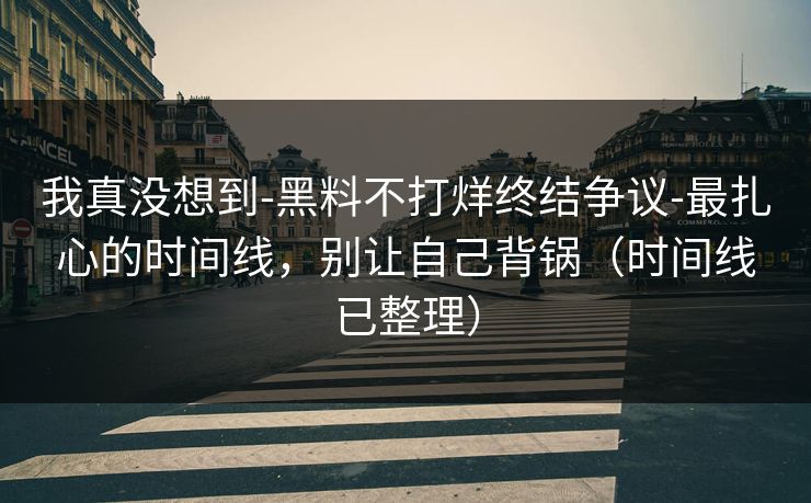 我真没想到-黑料不打烊终结争议-最扎心的时间线，别让自己背锅（时间线已整理）