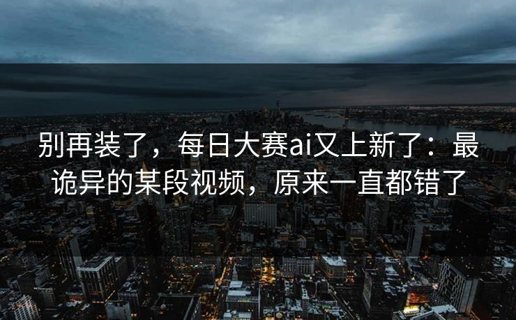 别再装了，每日大赛ai又上新了：最诡异的某段视频，原来一直都错了