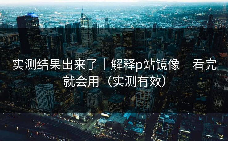 实测结果出来了｜解释p站镜像｜看完就会用（实测有效）