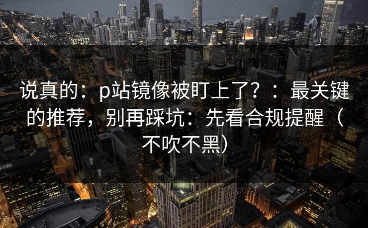 说真的:p站镜像被盯上了?:最关键的推荐,别再踩坑:先看合规提醒(不吹不黑) 说真的:p站镜像被盯上了?:最关键的推荐,别再踩坑:先看合规提醒(不吹不黑)